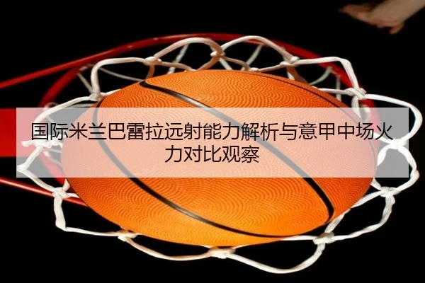 国际米兰巴雷拉远射能力解析与意甲中场火力对比观察