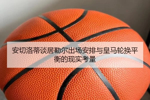 安切洛蒂谈居勒尔出场安排与皇马轮换平衡的现实考量