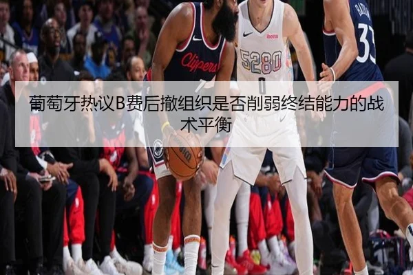 葡萄牙热议B费后撤组织是否削弱终结能力的战术平衡
