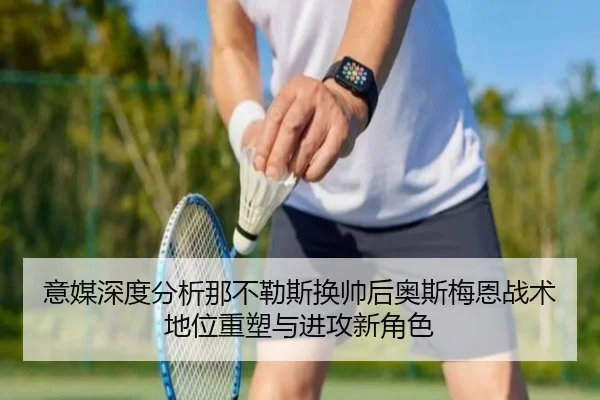 意媒深度分析那不勒斯换帅后奥斯梅恩战术地位重塑与进攻新角色