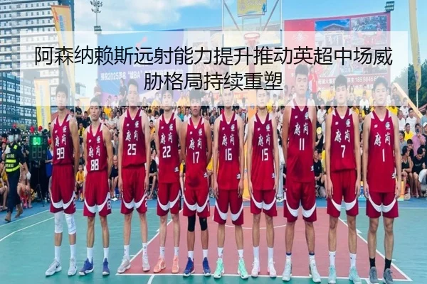 阿森纳赖斯远射能力提升推动英超中场威胁格局持续重塑