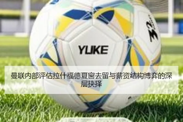 曼联内部评估拉什福德夏窗去留与薪资结构博弈的深层抉择