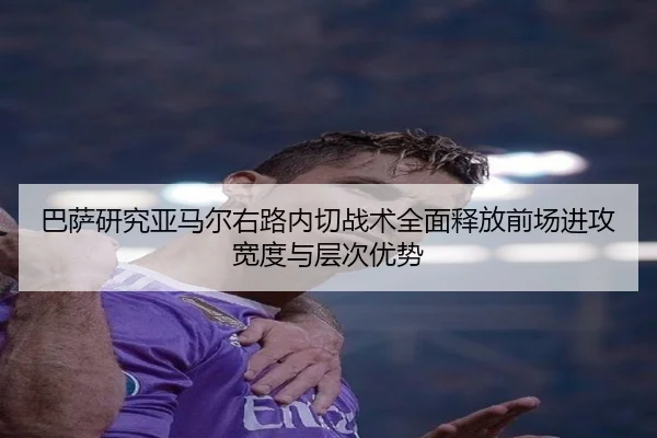 巴萨研究亚马尔右路内切战术全面释放前场进攻宽度与层次优势