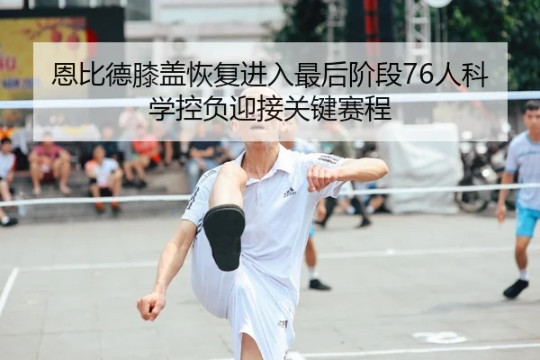 恩比德膝盖恢复进入最后阶段76人科学控负迎接关键赛程