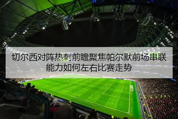 切尔西对阵热刺前瞻聚焦帕尔默前场串联能力如何左右比赛走势