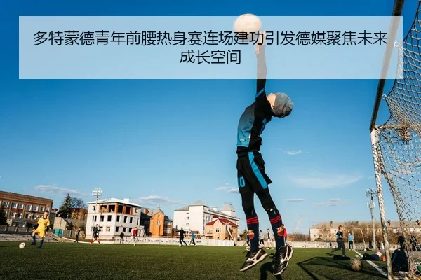 多特蒙德青年前腰热身赛连场建功引发德媒聚焦未来成长空间